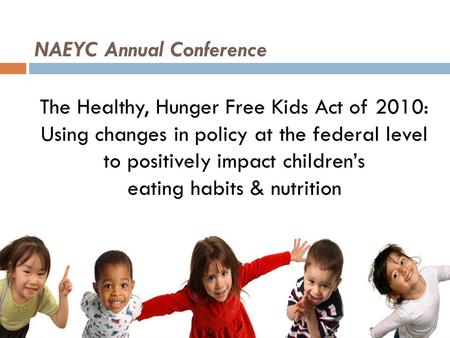 NAEYC Annual Conference The Healthy, Hunger Free Kids Act of 2010: Using changes in policy at the federal level to positively impact children’s eating.