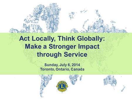 Act Locally, Think Globally: Make a Stronger Impact through Service Sunday, July 6, 2014 Toronto, Ontario, Canada.