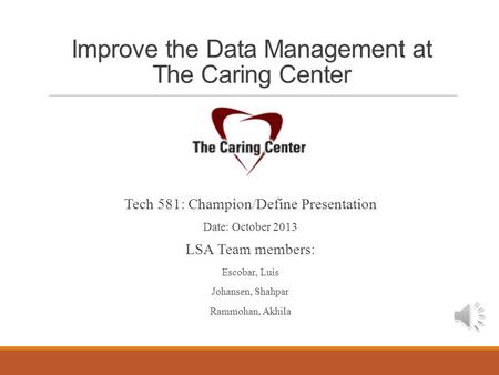 Improve the Data Management at The Caring Center Tech 581: Champion/Define Presentation Date: October 2013 LSA Team members: Escobar, Luis Johansen, Shahpar.