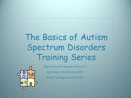 The Basics of Autism Spectrum Disorders Training Series Regional Autism Advisory Council of Southwest Ohio (RAAC-SWO) RAAC Training Committee 2011.