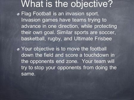 What is the objective? Flag Football is an invasion sport. Invasion games have teams trying to advance in one direction, while protecting their own.