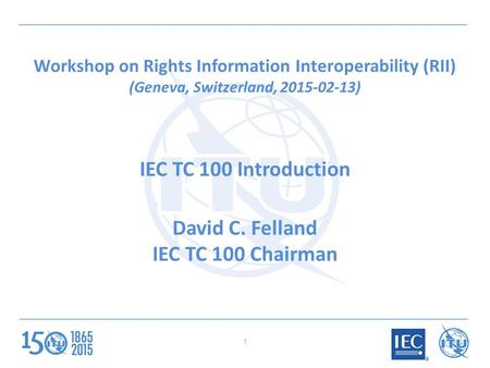 Workshop on Rights Information Interoperability (RII) (Geneva, Switzerland, 2015-02-13) IEC TC 100 Introduction David C. Felland IEC TC 100 Chairman 1.