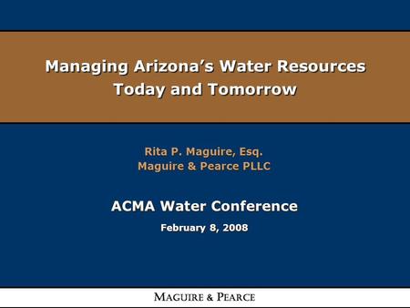 Managing Arizona’s Water Resources Today and Tomorrow Rita P. Maguire, Esq. Maguire & Pearce PLLC Rita P. Maguire, Esq. Maguire & Pearce PLLC ACMA Water.