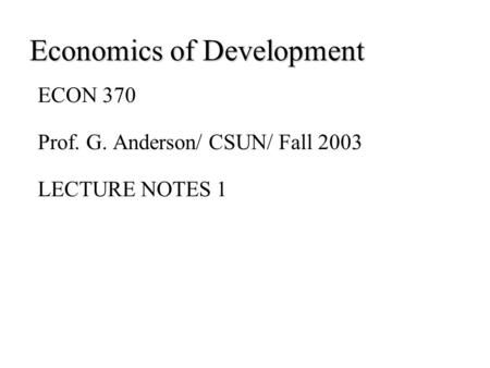 Economics of Development ECON 370 Prof. G. Anderson/ CSUN/ Fall 2003 LECTURE NOTES 1.