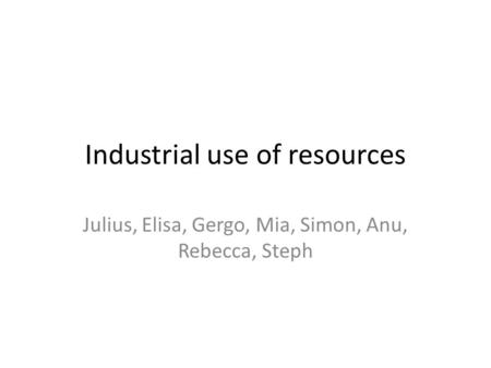 Industrial use of resources Julius, Elisa, Gergo, Mia, Simon, Anu, Rebecca, Steph.