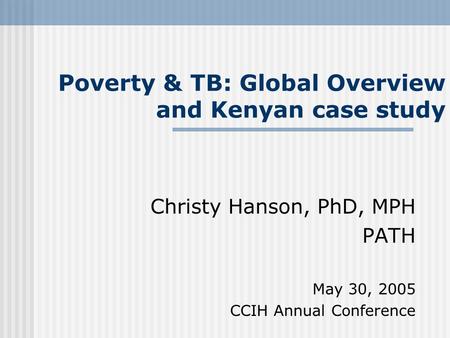 Poverty & TB: Global Overview and Kenyan case study Christy Hanson, PhD, MPH PATH May 30, 2005 CCIH Annual Conference.
