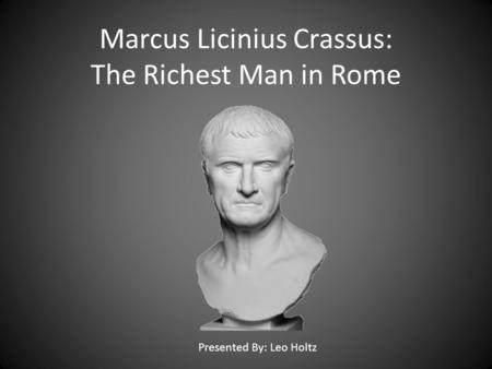 Marcus Licinius Crassus: The Richest Man in Rome Presented By: Leo Holtz.