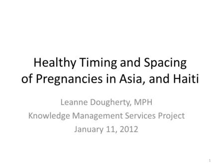 Healthy Timing and Spacing of Pregnancies in Asia, and Haiti Leanne Dougherty, MPH Knowledge Management Services Project January 11, 2012 1.