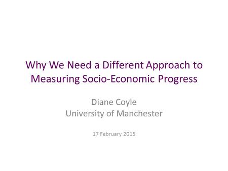 Why We Need a Different Approach to Measuring Socio-Economic Progress Diane Coyle University of Manchester 17 February 2015.