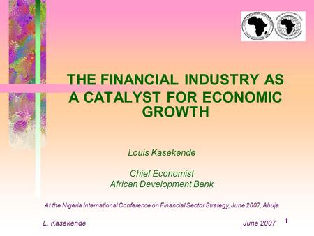 1 THE FINANCIAL INDUSTRY AS A CATALYST FOR ECONOMIC GROWTH Louis Kasekende Chief Economist African Development Bank At the Nigeria International Conference.