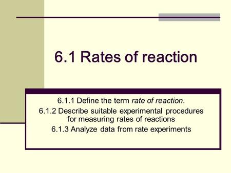 6.1 Rates of reaction 6.1.1 Define the term rate of reaction. 6.1.2 Describe suitable experimental procedures for measuring rates of reactions 6.1.3 Analyze.
