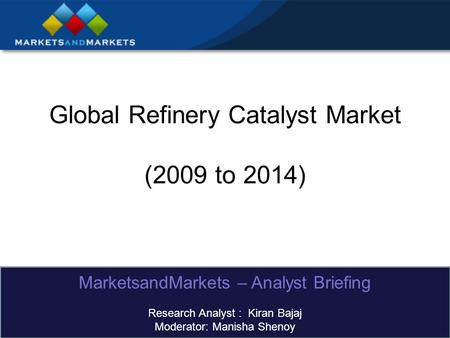 Global Refinery Catalyst Market (2009 to 2014) MarketsandMarkets – Analyst Briefing Research Analyst : Kiran Bajaj Moderator: Manisha Shenoy.