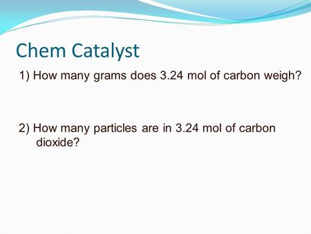 Chem Catalyst 1) How many grams does 3.24 mol of carbon weigh? 2) How many particles are in 3.24 mol of carbon dioxide?