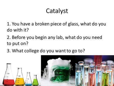 Catalyst 1. You have a broken piece of glass, what do you do with it? 2. Before you begin any lab, what do you need to put on? 3. What college do you.