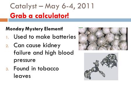 Catalyst – May 6-4, 2011 Grab a calculator! Monday Mystery Element! 1. Used to make batteries 2. Can cause kidney failure and high blood pressure 3. Found.