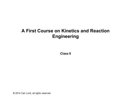 © 2014 Carl Lund, all rights reserved A First Course on Kinetics and Reaction Engineering Class 9.
