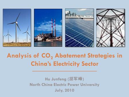 Analysis of CO 2 Abatement Strategies in China’s Electricity Sector Hu Junfeng ( 胡军峰 ) North China Electric Power University July, 2010.