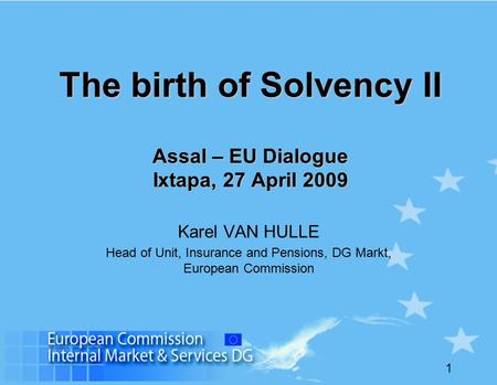 1 The birth of Solvency II Assal – EU Dialogue Ixtapa, 27 April 2009 Karel VAN HULLE Head of Unit, Insurance and Pensions, DG Markt, European Commission.