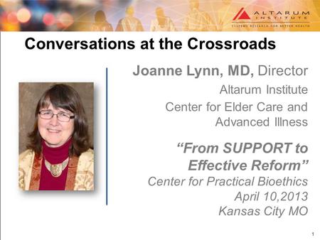 1 Conversations at the Crossroads Joanne Lynn, MD, Director Altarum Institute Center for Elder Care and Advanced Illness “From SUPPORT to Effective Reform”