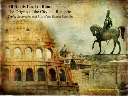 All Roads Lead to Rome The Origins of the City and Republic Topic: Geography and Rise of the Roman Republic Copyright 2011 New Dimension Media.