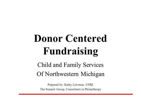 Donor Centered Fundraising Child and Family Services Of Northwestern Michigan Prepared by: Kathy Lievense, CFRE The Summit Group, Consultants in Philanthropy.
