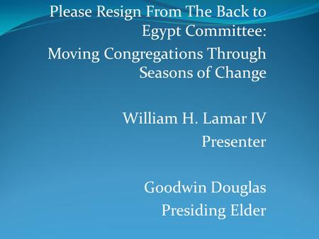 Please Resign From The Back to Egypt Committee: Moving Congregations Through Seasons of Change William H. Lamar IV Presenter Goodwin Douglas Presiding.