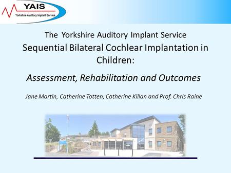 The Yorkshire Auditory Implant Service Sequential Bilateral Cochlear Implantation in Children: Assessment, Rehabilitation and Outcomes Jane Martin, Catherine.