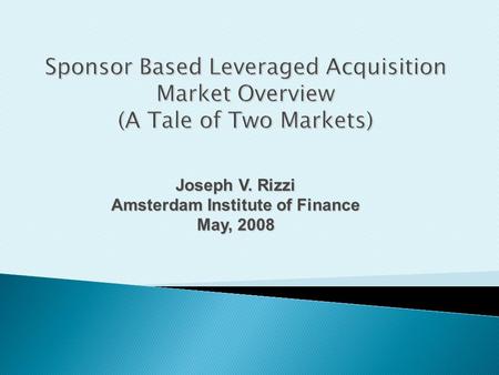 Joseph V. Rizzi Amsterdam Institute of Finance May, 2008 Sponsor Based Leveraged Acquisition Market Overview (A Tale of Two Markets)