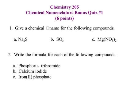 Chemistry 205 Chemical Nomenclature Bonus Quiz #1 (6 points) 1. Give a chemical name for the following compounds. a. Na 2 S b. SO 3 c. Mg(NO 3 ) 2 2. Write.
