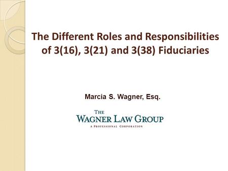 Marcia S. Wagner, Esq. The Different Roles and Responsibilities of 3(16), 3(21) and 3(38) Fiduciaries.