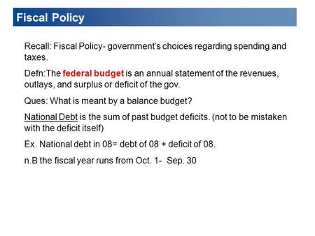 Fiscal Policy Recall: Fiscal Policy- government’s choices regarding spending and taxes. Defn:The federal budget is an annual statement of the revenues,
