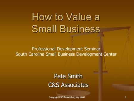 Copyright C&S Associates, July 20070 How to Value a Small Business Pete Smith C&S Associates Professional Development Seminar South Carolina Small Business.