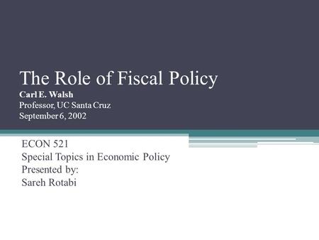 The Role of Fiscal Policy Carl E. Walsh Professor, UC Santa Cruz September 6, 2002 ECON 521 Special Topics in Economic Policy Presented by: Sareh Rotabi.
