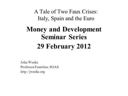 A Tale of Two Faux Crises: Italy, Spain and the Euro Money and Development Seminar Series 29 February 2012 John Weeks Professor Emeritus, SOAS