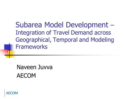 Subarea Model Development – Integration of Travel Demand across Geographical, Temporal and Modeling Frameworks Naveen Juvva AECOM.