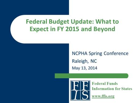 Federal Budget Update: What to Expect in FY 2015 and Beyond NCPHA Spring Conference Raleigh, NC May 13, 2014 Federal Funds Information for States www.ffis.org.