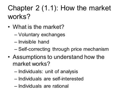 Chapter 2 (1.1): How the market works? What is the market? –Voluntary exchanges –Invisible hand –Self-correcting through price mechanism Assumptions to.