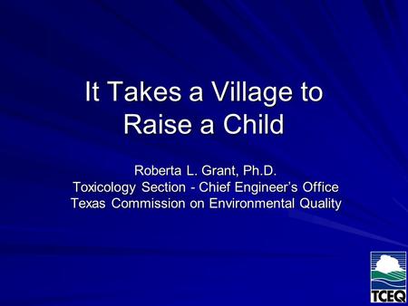 It Takes a Village to Raise a Child Roberta L. Grant, Ph.D. Toxicology Section - Chief Engineer’s Office Texas Commission on Environmental Quality.