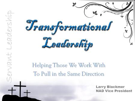 Transformational Leadership Helping Those We Work With To Pull in the Same Direction Servant Leadership Larry Blackmer NAD Vice President.