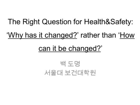 The Right Question for Health&Safety: ‘Why has it changed?’ rather than ‘How can it be changed?’ 백 도명 서울대 보건대학원.