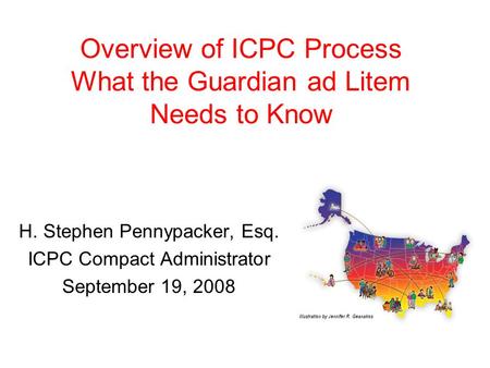 Overview of ICPC Process What the Guardian ad Litem Needs to Know H. Stephen Pennypacker, Esq. ICPC Compact Administrator September 19, 2008.