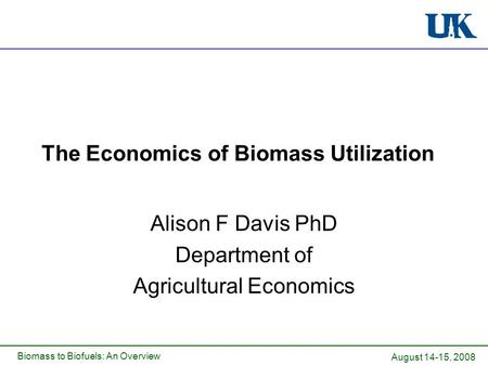 Biomass to Biofuels: An Overview The Economics of Biomass Utilization Alison F Davis PhD Department of Agricultural Economics August 14-15, 2008.