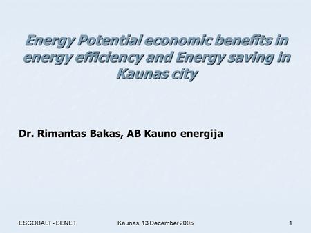 ESCOBALT - SENETKaunas, 13 December 20051 Energy Potential economic benefits in energy efficiency and Energy saving in Kaunas city Dr. Rimantas Bakas,