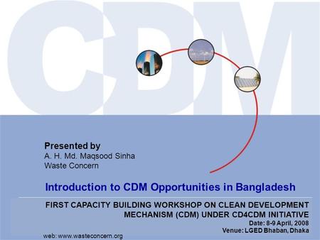 FIRST CAPACITY BUILDING WORKSHOP ON CLEAN DEVELOPMENT MECHANISM (CDM) UNDER CD4CDM INITIATIVE Date: 8-9 April, 2008 Venue: LGED Bhaban, Dhaka Presented.