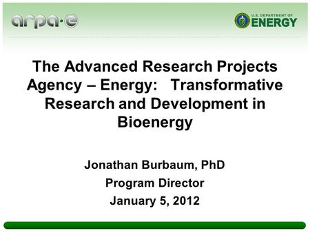 The Advanced Research Projects Agency – Energy: Transformative Research and Development in Bioenergy Jonathan Burbaum, PhD Program Director January 5,