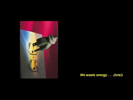 We waste energy . . . (lots!).