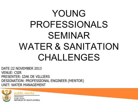 YOUNG PROFESSIONALS SEMINAR WATER & SANITATION CHALLENGES DATE:22 NOVEMBER 2013 VENUE: CSIR PRESENTER: IZAK DE VILLIERS DESIGNATION: PROFESSIONAL ENGINEER.