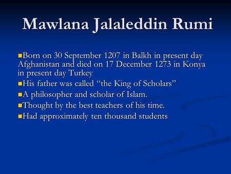 Mawlana Jalaleddin Rumi Born on 30 September 1207 in Balkh in present day Afghanistan and died on 17 December 1273 in Konya in present day Turkey Born.