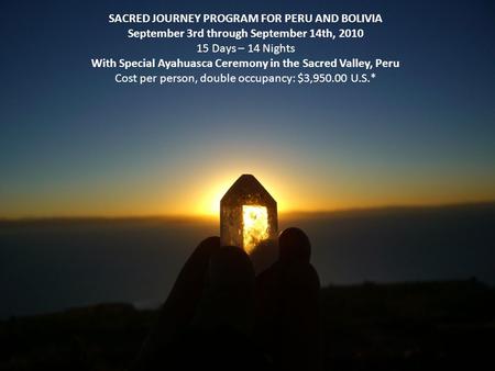 SACRED JOURNEY PROGRAM FOR PERU AND BOLIVIA September 3rd through September 14th, 2010 15 Days – 14 Nights With Special Ayahuasca Ceremony in the Sacred.