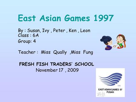 East Asian Games 1997 By : Susan, Ivy, Peter, Ken, Leon Class : 6A Group: 4 Teacher : Miss Qually,Miss Fung FRESH FISH TRADERS’ SCHOOL November 17, 2009.